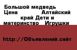 Большой медведь 2200 › Цена ­ 10 000 - Алтайский край Дети и материнство » Игрушки   